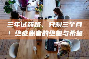 蚌埠三年试药路，只剩三个月！绝症患者的绝望与希望 第1张