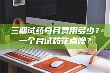 蚌埠三期试药每月费用多少？一个月试药花点啥？ 第1张