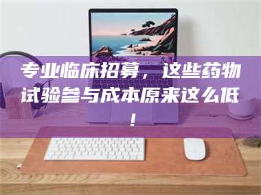 蚌埠专业临床招募，这些药物试验参与成本原来这么低！ 第1张