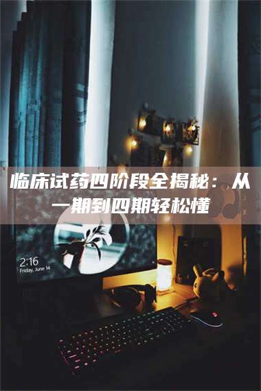 蚌埠临床试药四阶段全揭秘：从一期到四期轻松懂 第1张