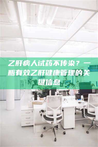 蚌埠乙肝病人试药不传染？一瓶有效乙肝健康管理的关键信息 第1张