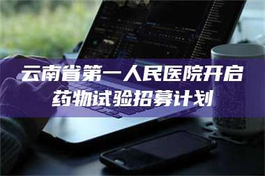 蚌埠云南省第一人民医院开启药物试验招募计划 第1张