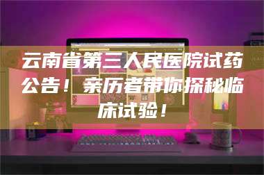 蚌埠云南省第三人民医院试药公告！亲历者带你探秘临床试验！ 第1张