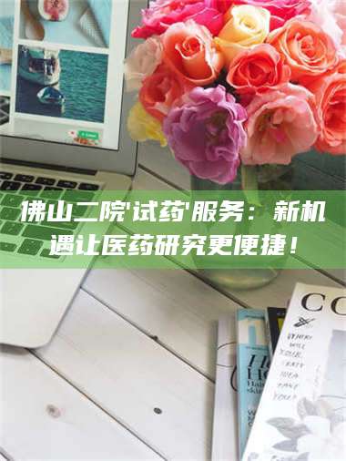 蚌埠佛山二院'试药'服务：新机遇让医药研究更便捷！ 第1张