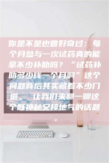 蚌埠你是不是也曾好奇过：每个月参与一次试药真的能拿不少补助吗？“试药补助多少钱一个月啊”这个问题背后其实藏着不少门道。 让我们来聊一聊这个既神秘又接地气的话题。 第1张