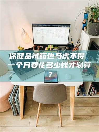 蚌埠保健品试药也马虎不得 一个月要花多少钱才划算？ 第1张
