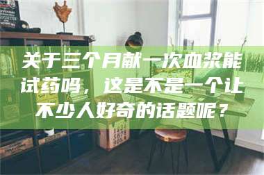 蚌埠关于三个月献一次血浆能试药吗，这是不是一个让不少人好奇的话题呢？ 第1张