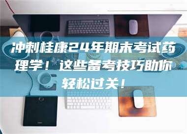 蚌埠冲刺桂康24年期末考试药理学！这些备考技巧助你轻松过关！ 第1张