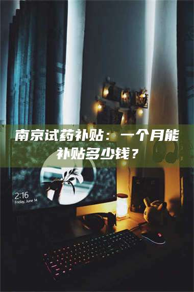 蚌埠南京试药补贴：一个月能补贴多少钱？ 第1张