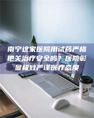 蚌埠南宁这家医院用试药严格把关***安全吗？医院彰显极致严谨医疗态度 第1张