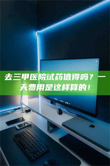 蚌埠去三甲医院试药值得吗？一天费用是这样算的！ 第1张
