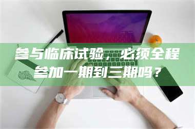 蚌埠参与临床试验，必须全程参加一期到三期吗？ 第1张