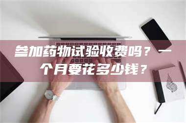 蚌埠参加药物试验收费吗？一个月要花多少钱？ 第1张