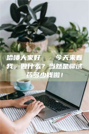 蚌埠哈喽大家好👋今天来看我,做什么?当然是聊试药多少钱啦! 第1张 蚌埠哈喽大家好👋今天来看我,做什么?当然是聊试药多少钱啦! 第1张