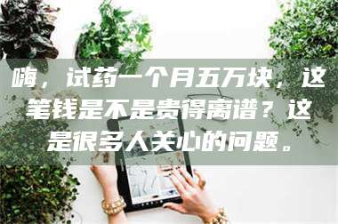 蚌埠嗨，试药一个月五万块，这笔钱是不是贵得离谱？这是很多人关心的问题。 第1张