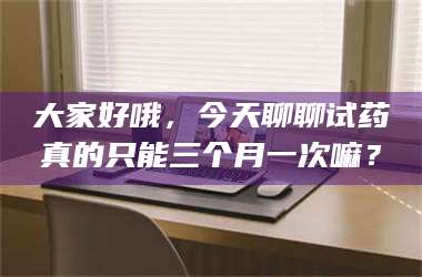 蚌埠大家好哦，今天聊聊试药真的只能三个月一次嘛？ 第1张