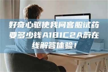 蚌埠好奇心驱使我问客服试药要多少钱A1B1C2A蔚在线解答体验! 第1张 蚌埠好奇心驱使我问客服试药要多少钱A1B1C2A蔚在线解答体验! 第1张