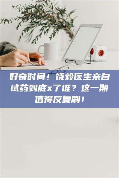 蚌埠好奇时间！饶毅医生亲自试药到底x了谁？这一期值得反复刷！ 第1张
