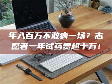 蚌埠年入百万不敢病一场？志愿者一年试药费超十万！ 第1张