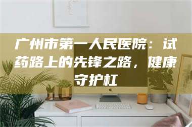 蚌埠广州市第一人民医院:试药路上的先锋之路,健康守护杠 第1张 蚌埠广州市第一人民医院:试药路上的先锋之路,健康守护杠 第1张