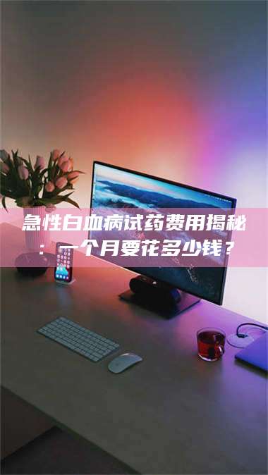 蚌埠急性白血病试药费用揭秘：一个月要花多少钱？ 第1张