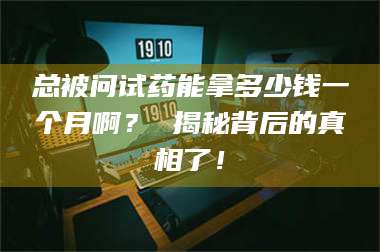 蚌埠总被问试药能拿多少钱一个月啊? 揭秘背后的真相了! 第1张 蚌埠总被问试药能拿多少钱一个月啊? 揭秘背后的真相了! 第1张