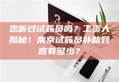 蚌埠您听过试药员吗？工资大揭秘！南京试药员补助到底有多少？ 第1张