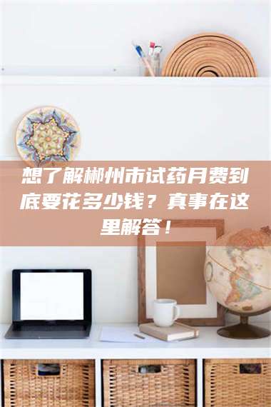 蚌埠想了解郴州市试药月费到底要花多少钱？真事在这里解答！ 第1张
