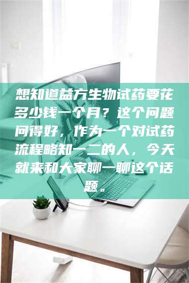 蚌埠想知道益方生物试药要花多少钱一个月？这个问题问得好，作为一个对试药流程略知一二的人，今天就来和大家聊一聊这个话题。 第1张