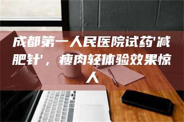蚌埠成都第一人民医院试药'***针'，瘦肉轻体验效果惊人 第1张