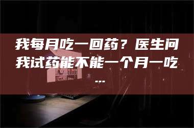 蚌埠我每月吃一回药?医生问我试药能不能一个月一吃… 第1张 蚌埠我每月吃一回药?医生问我试药能不能一个月一吃… 第1张