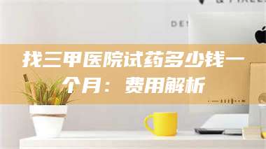 蚌埠找三甲医院试药多少钱一个月：费用解析 第1张