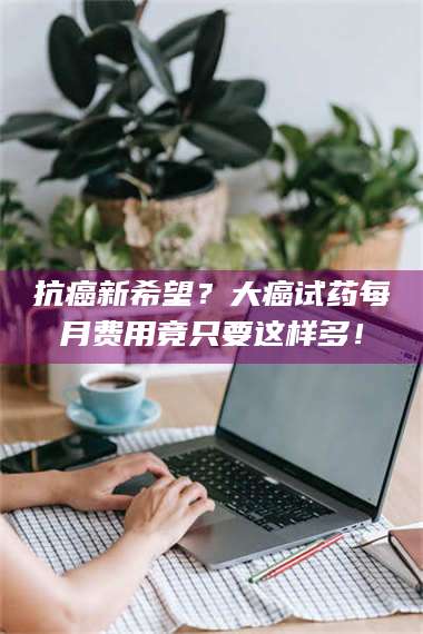 蚌埠抗癌新希望?大癌试药每月费用竟只要这样多! 第1张 蚌埠抗癌新希望?大癌试药每月费用竟只要这样多! 第1张