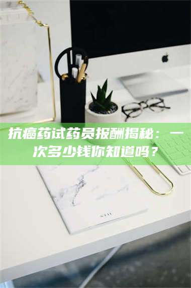 蚌埠抗癌药试药员报酬揭秘:一次多少钱你知道吗? 第1张 蚌埠抗癌药试药员报酬揭秘:一次多少钱你知道吗? 第1张
