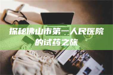蚌埠探秘佛山市第一人民医院的试药之旅 第1张 蚌埠探秘佛山市第一人民医院的试药之旅 第1张