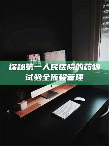 蚌埠探秘第一人民医院的药物试验全流程管理 第1张