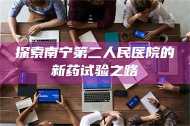蚌埠探索南宁第二人民医院的新药试验之路 第1张