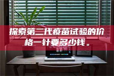 蚌埠探索第二代疫苗试验的价格一针要多少钱。 第1张