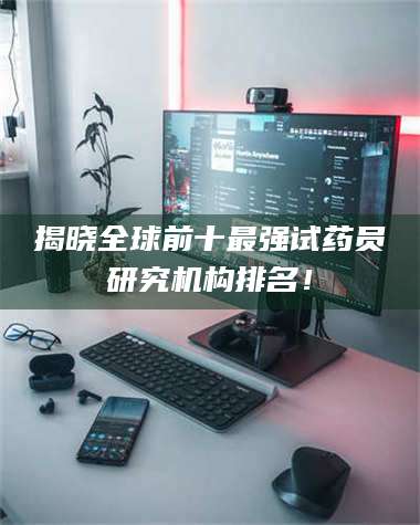 蚌埠揭晓全球前十最强试药员研究机构排名！ 第1张
