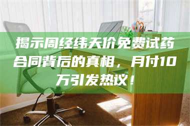 蚌埠揭示周经纬天价免费试药合同背后的真相，月付10万引发热议！ 第1张
