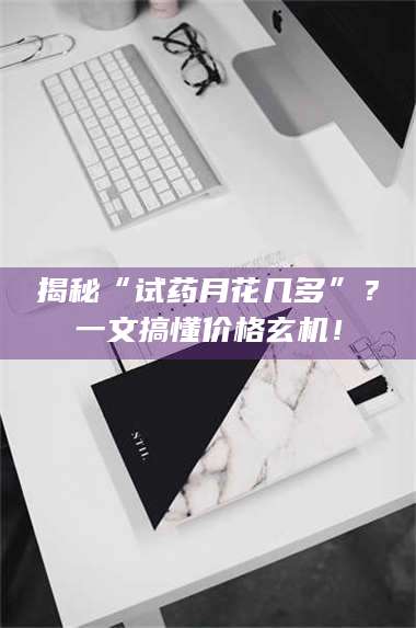 蚌埠揭秘“试药月花几多”?一文搞懂价格玄机! 第1张 蚌埠揭秘“试药月花几多”?一文搞懂价格玄机! 第1张