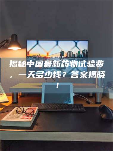 蚌埠揭秘中国最新药物试验费，一天多少钱？答案揭晓！ 第1张