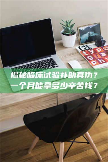蚌埠揭秘临床试验补助真伪？一个月能拿多少辛苦钱？ 第1张