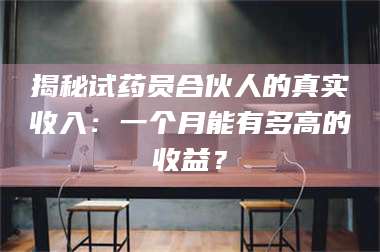 蚌埠揭秘试药员合伙人的真实收入：一个月能有多高的收益？ 第1张