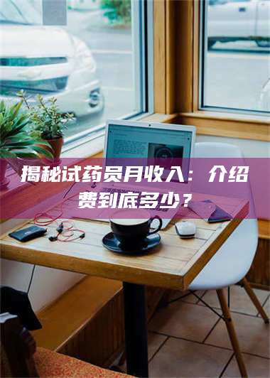 蚌埠揭秘试药员月收入：介绍费到底多少？ 第1张