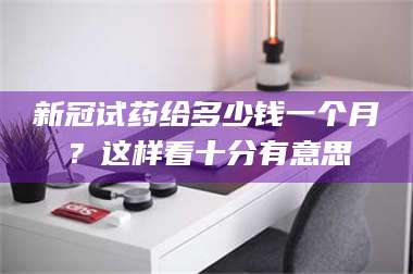 蚌埠新冠试药给多少钱一个月？这样看十分有意思 第1张