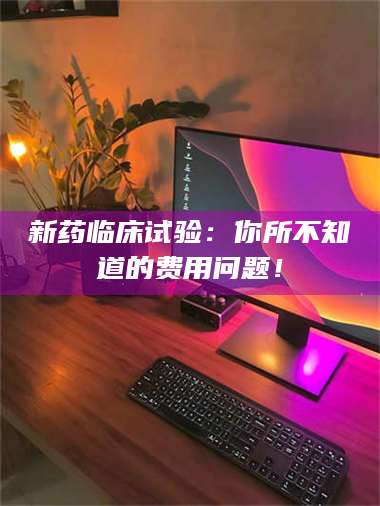 蚌埠新药临床试验：你所不知道的费用问题！ 第1张