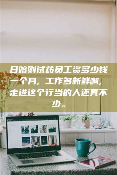 蚌埠日喀则试药员工资多少钱一个月, 工作多新鲜啊, 走进这个行当的人还真不少。 第1张