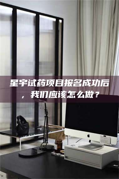 蚌埠星宇试药项目报名成功后，我们应该怎么做？ 第1张