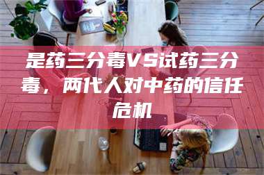 蚌埠是药三分毒VS试药三分毒，两代人对中药的信任危机 第1张